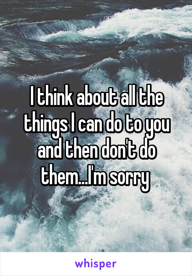 I think about all the things I can do to you and then don't do them...I'm sorry 