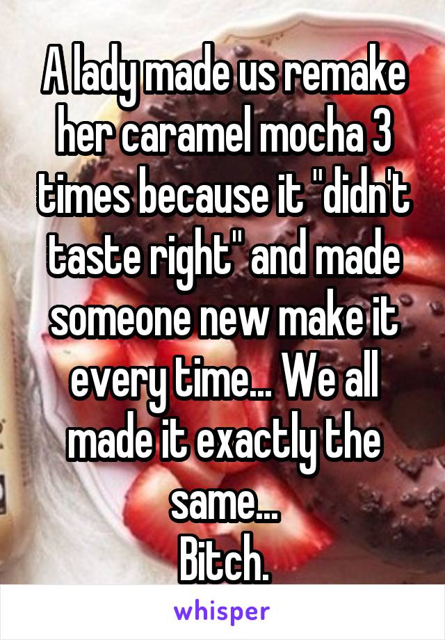 A lady made us remake her caramel mocha 3 times because it "didn't taste right" and made someone new make it every time... We all made it exactly the same...
Bitch.