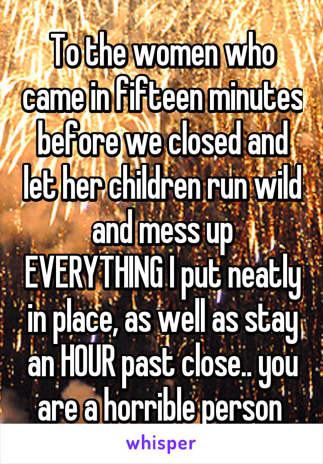 To the women who came in fifteen minutes before we closed and let her children run wild and mess up EVERYTHING I put neatly in place, as well as stay an HOUR past close.. you are a horrible person 