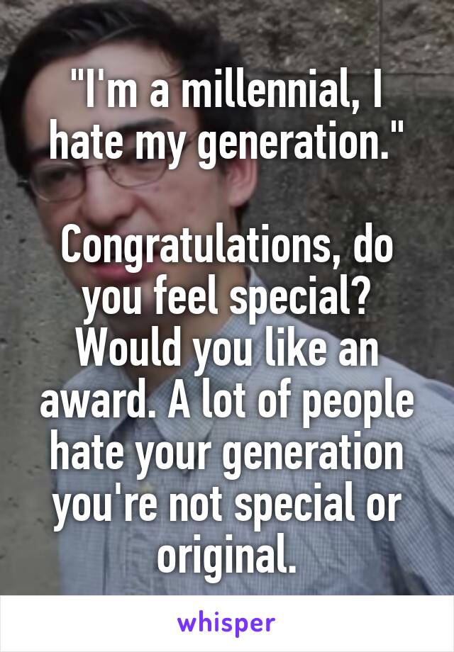 "I'm a millennial, I hate my generation."

Congratulations, do you feel special? Would you like an award. A lot of people hate your generation you're not special or original.