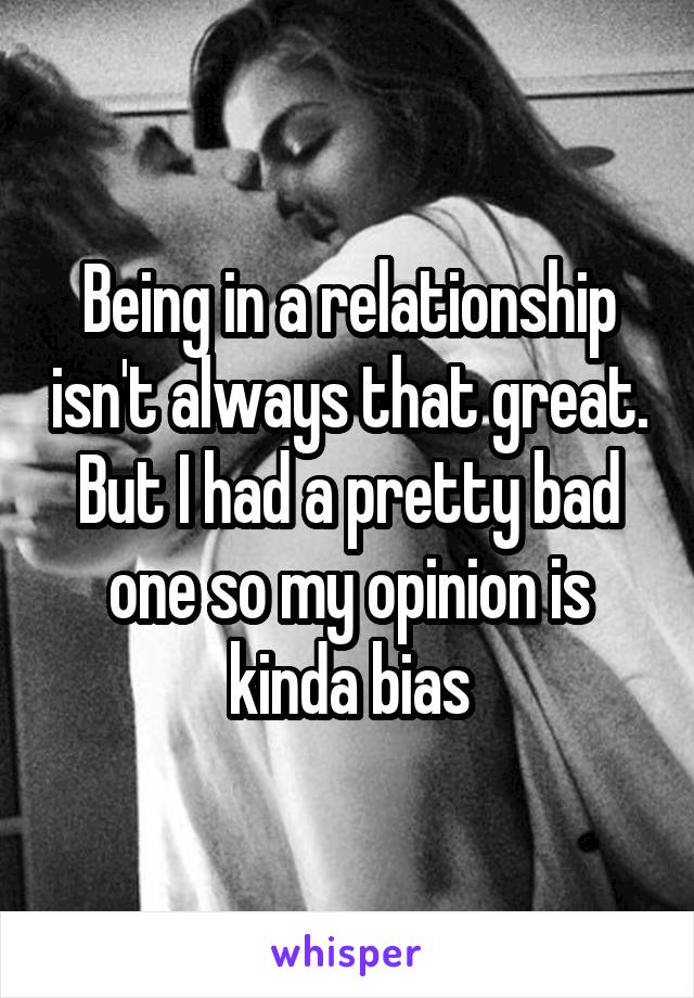 Being in a relationship isn't always that great. But I had a pretty bad one so my opinion is kinda bias