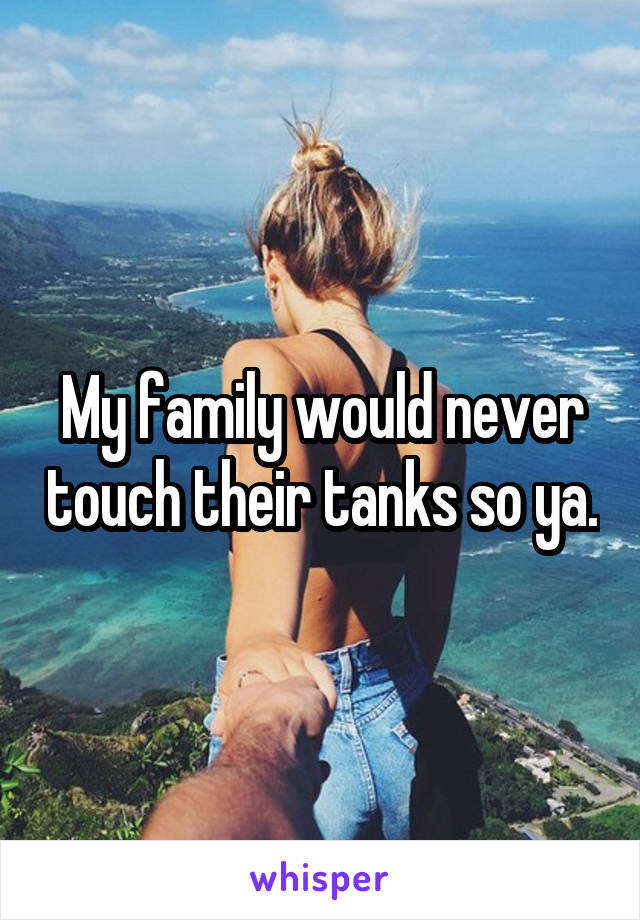 My family would never touch their tanks so ya.