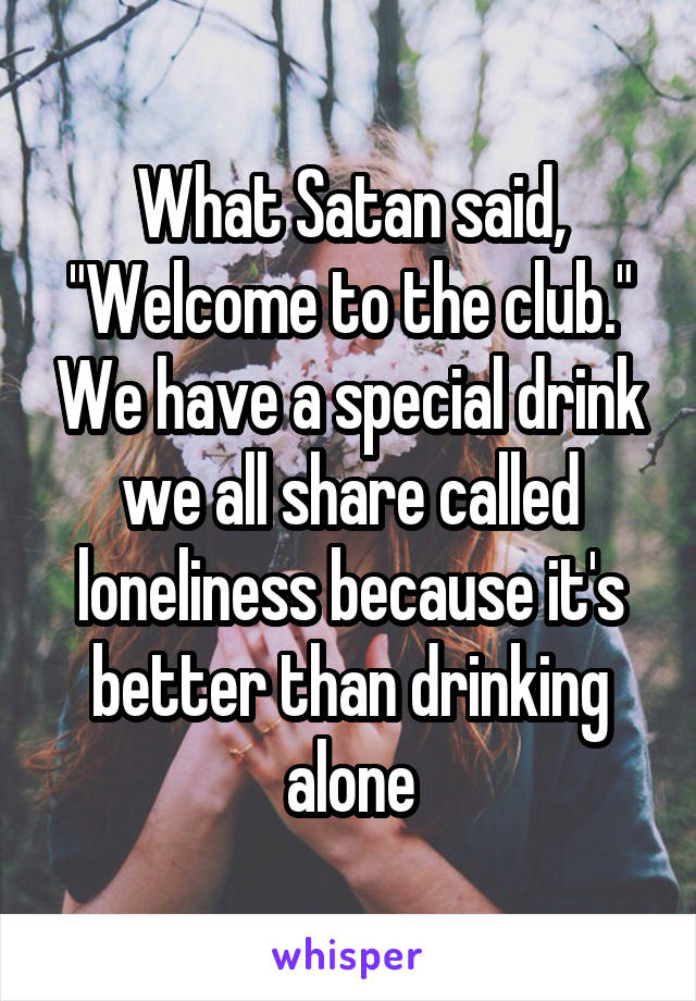 What Satan said, "Welcome to the club." We have a special drink we all share called loneliness because it's better than drinking alone