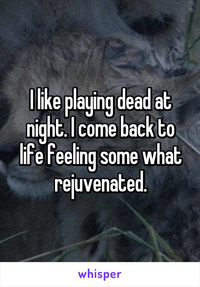 I like playing dead at night. I come back to life feeling some what rejuvenated.