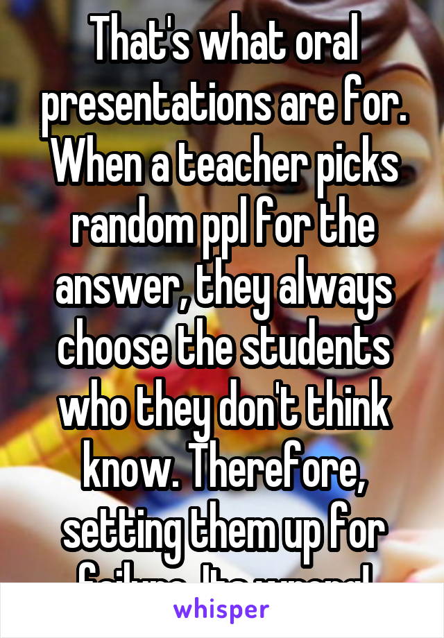 That's what oral presentations are for. When a teacher picks random ppl for the answer, they always choose the students who they don't think know. Therefore, setting them up for failure. Its wrong!