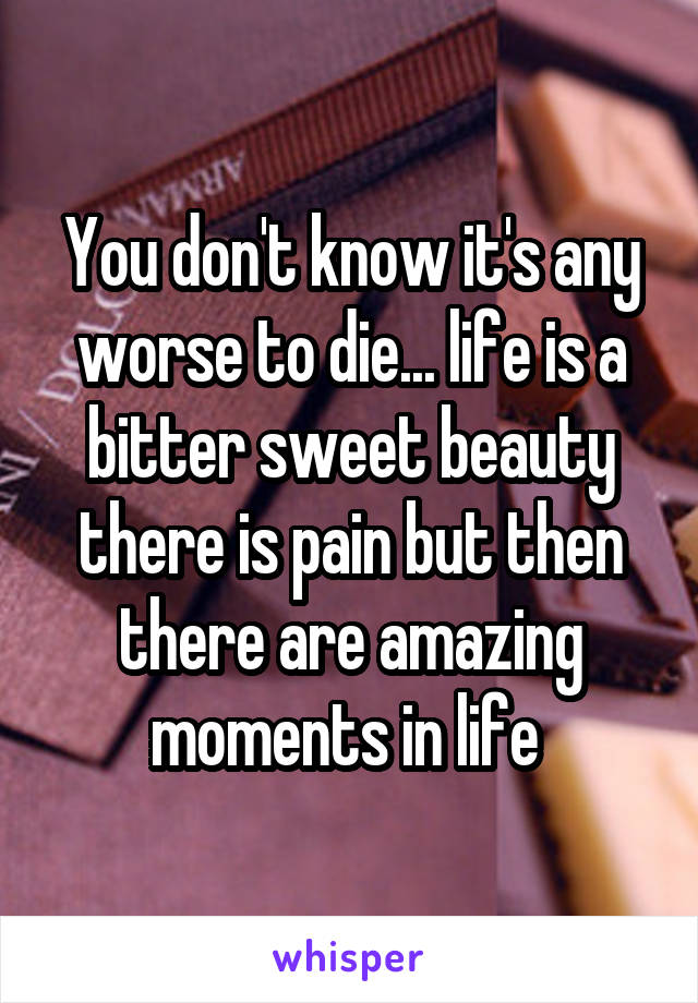 You don't know it's any worse to die... life is a bitter sweet beauty there is pain but then there are amazing moments in life 