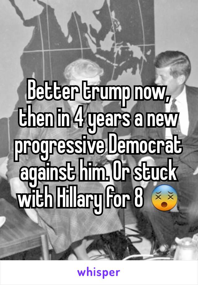 Better trump now, then in 4 years a new progressive Democrat against him. Or stuck with Hillary for 8 😵