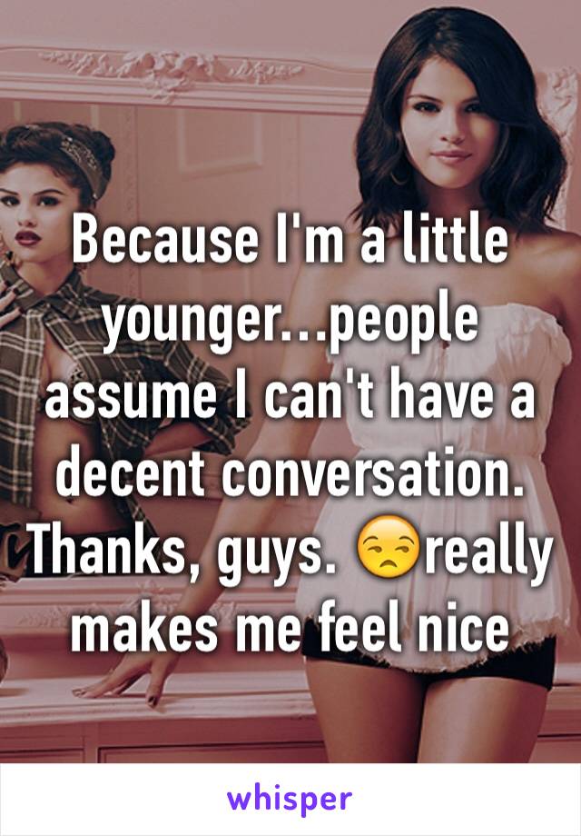 Because I'm a little younger…people assume I can't have a decent conversation. 
Thanks, guys. 😒really makes me feel nice 