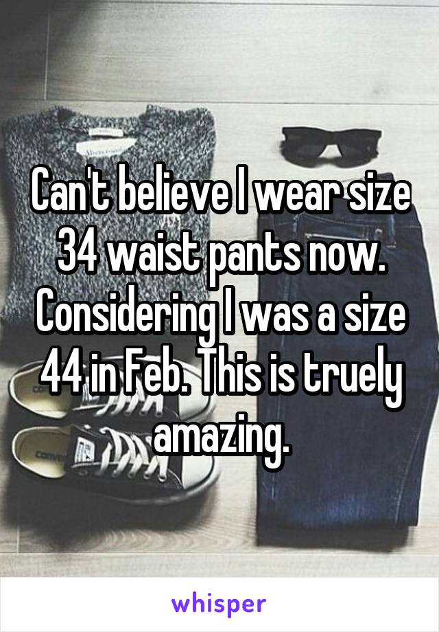 Can't believe I wear size 34 waist pants now. Considering I was a size 44 in Feb. This is truely amazing.