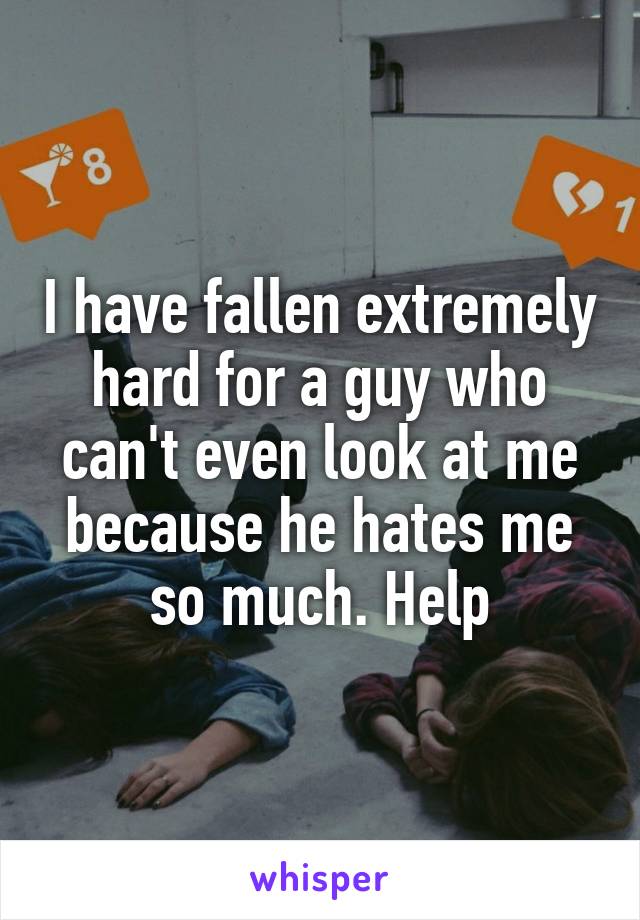 I have fallen extremely hard for a guy who can't even look at me because he hates me so much. Help