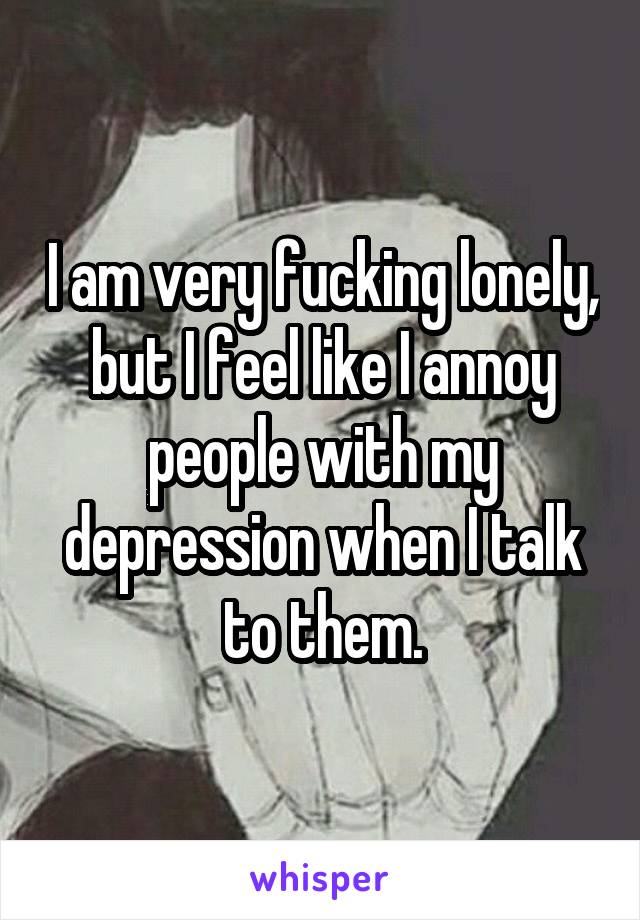 I am very fucking lonely, but I feel like I annoy people with my depression when I talk to them.