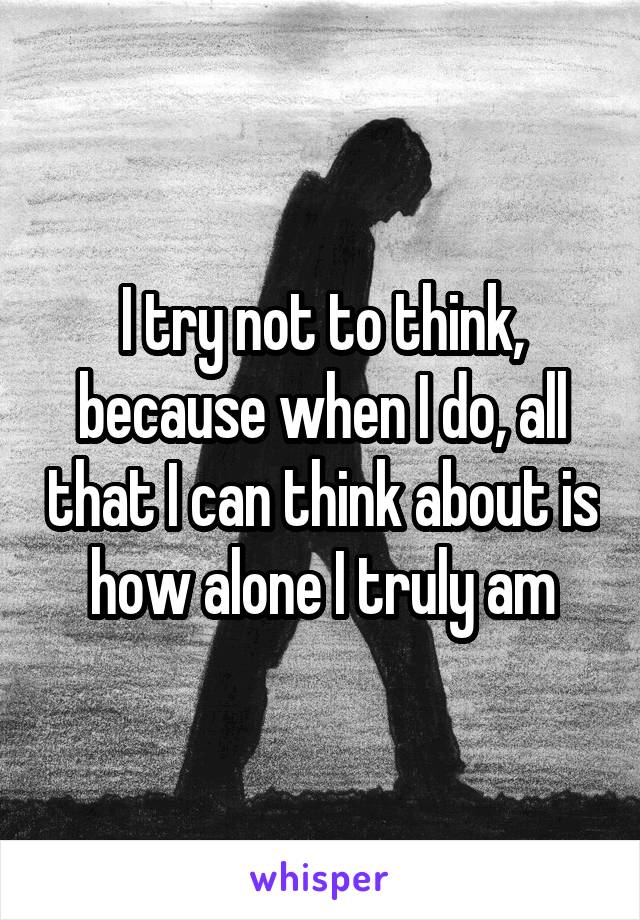 I try not to think, because when I do, all that I can think about is how alone I truly am