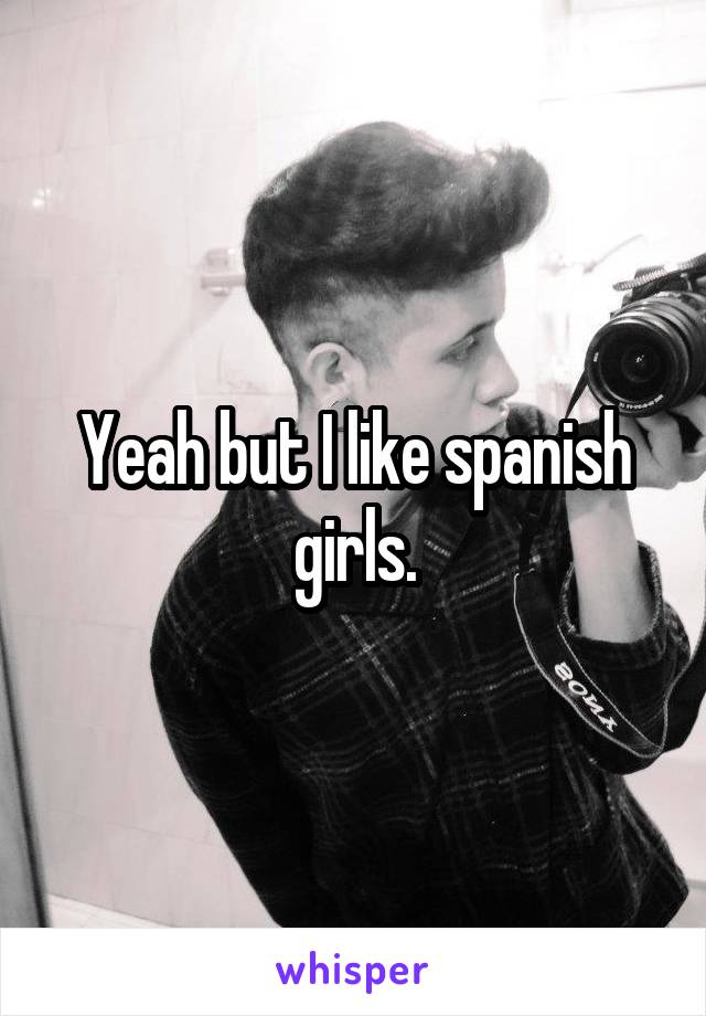 Yeah but I like spanish girls.