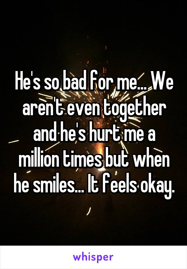 He's so bad for me... We aren't even together and he's hurt me a million times but when he smiles... It feels okay.