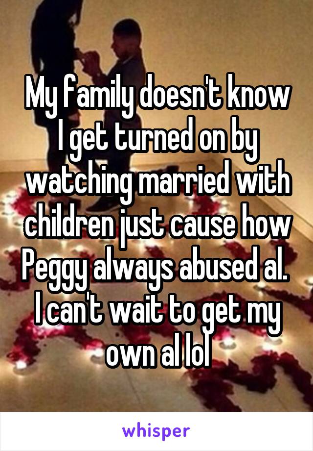 My family doesn't know I get turned on by watching married with children just cause how Peggy always abused al.  I can't wait to get my own al lol