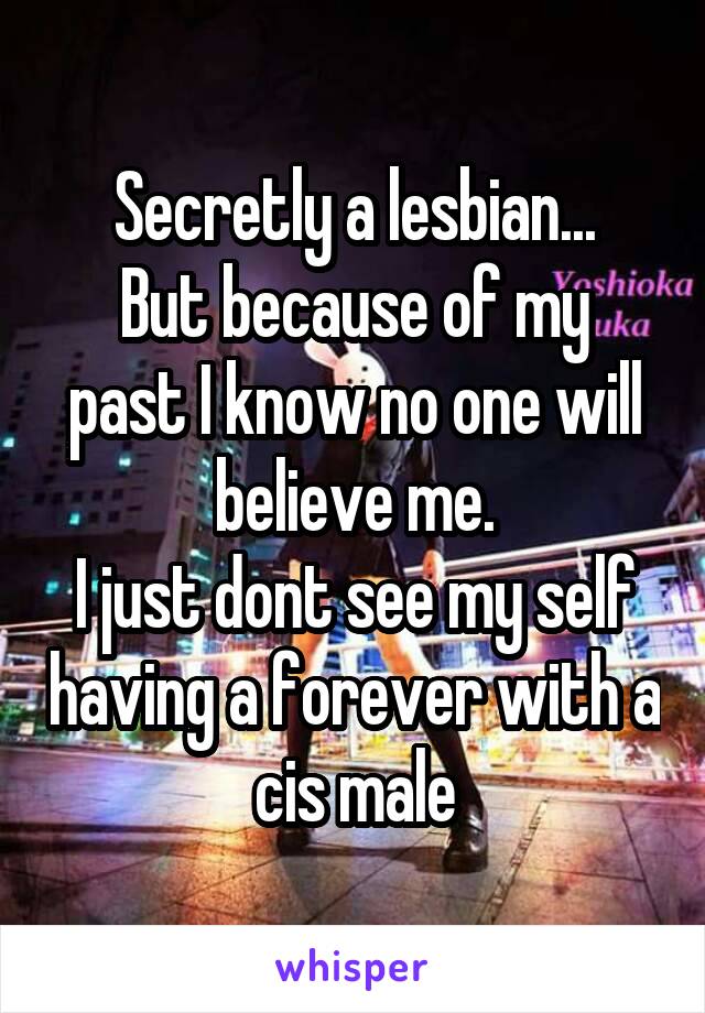 Secretly a lesbian...
But because of my past I know no one will believe me.
I just dont see my self having a forever with a cis male