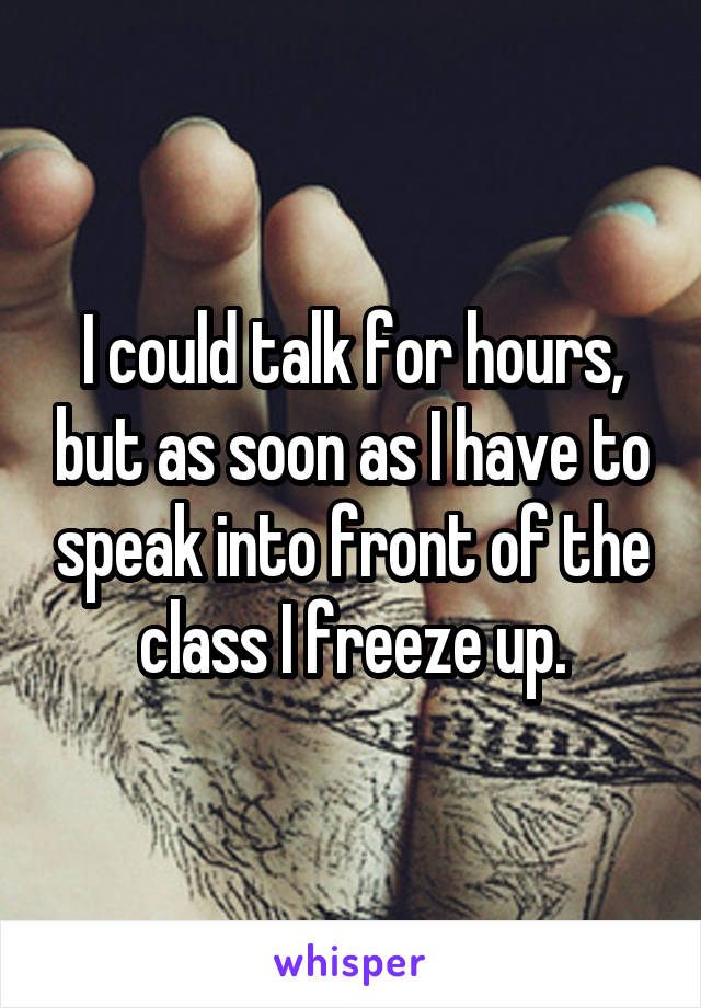 I could talk for hours, but as soon as I have to speak into front of the class I freeze up.