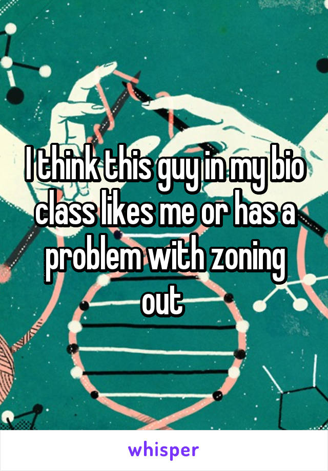 I think this guy in my bio class likes me or has a problem with zoning out 