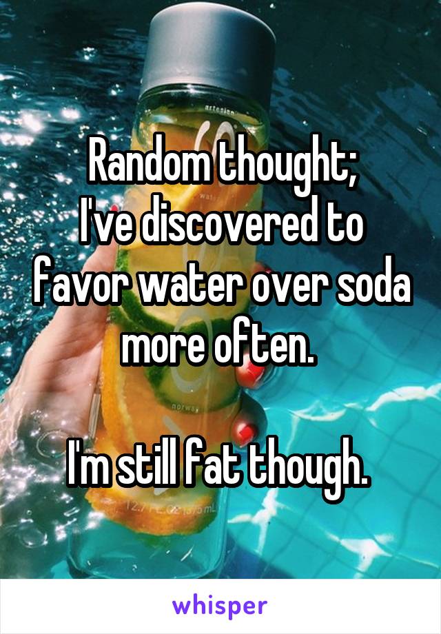 Random thought;
I've discovered to favor water over soda more often. 

I'm still fat though. 