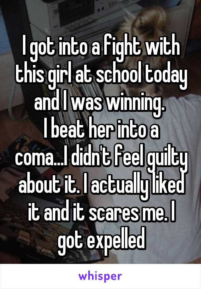 I got into a fight with this girl at school today and I was winning. 
I beat her into a coma...I didn't feel guilty about it. I actually liked it and it scares me. I got expelled