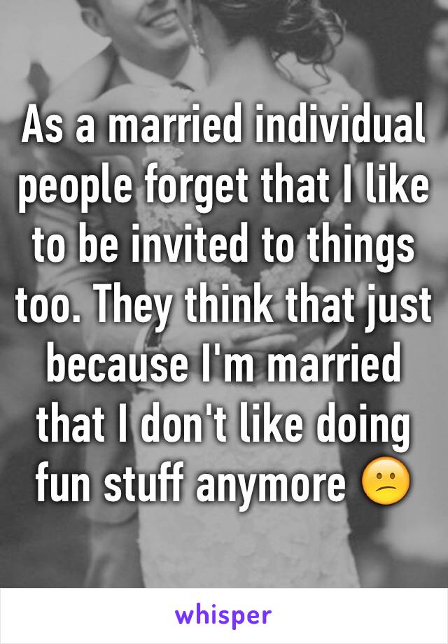 As a married individual people forget that I like to be invited to things too. They think that just because I'm married that I don't like doing fun stuff anymore 😕