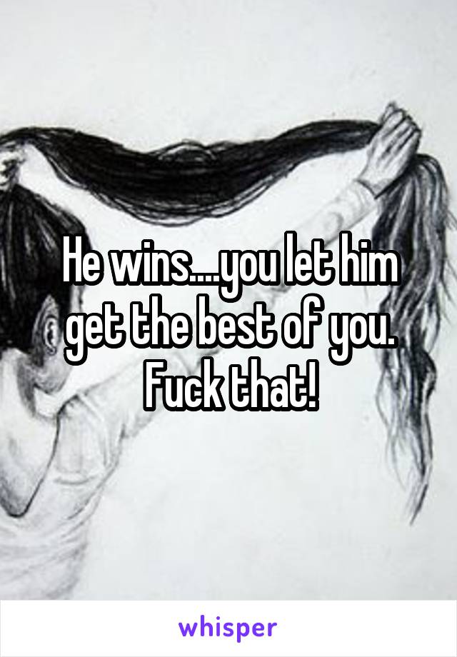 He wins....you let him get the best of you. Fuck that!