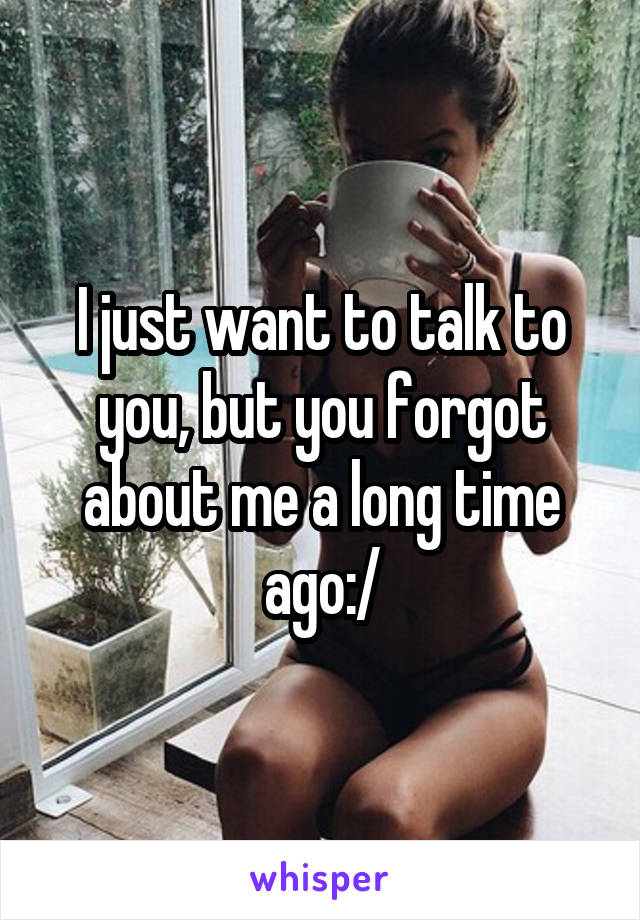 I just want to talk to you, but you forgot about me a long time ago:/