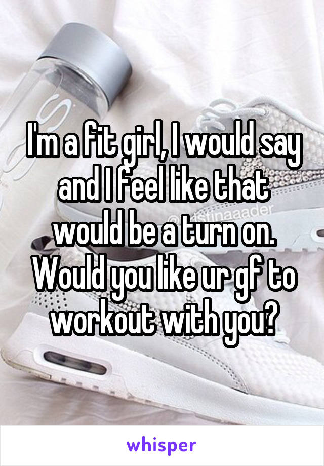 I'm a fit girl, I would say and I feel like that would be a turn on. Would you like ur gf to workout with you?