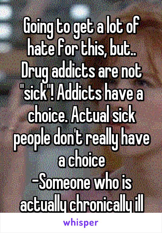 Going to get a lot of hate for this, but..
Drug addicts are not "sick"! Addicts have a choice. Actual sick people don't really have a choice
-Someone who is actually chronically ill