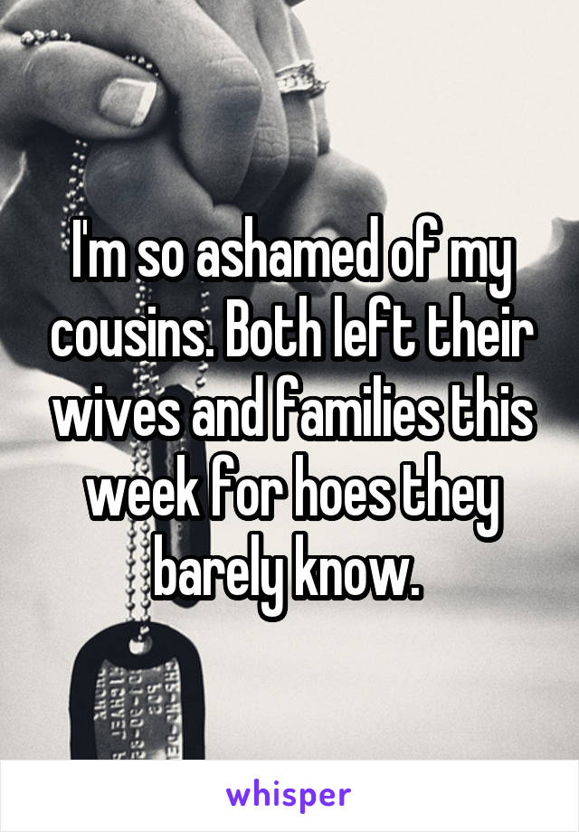 I'm so ashamed of my cousins. Both left their wives and families this week for hoes they barely know. 