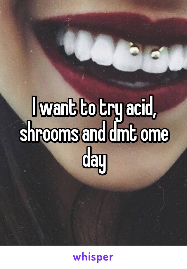 I want to try acid, shrooms and dmt ome day