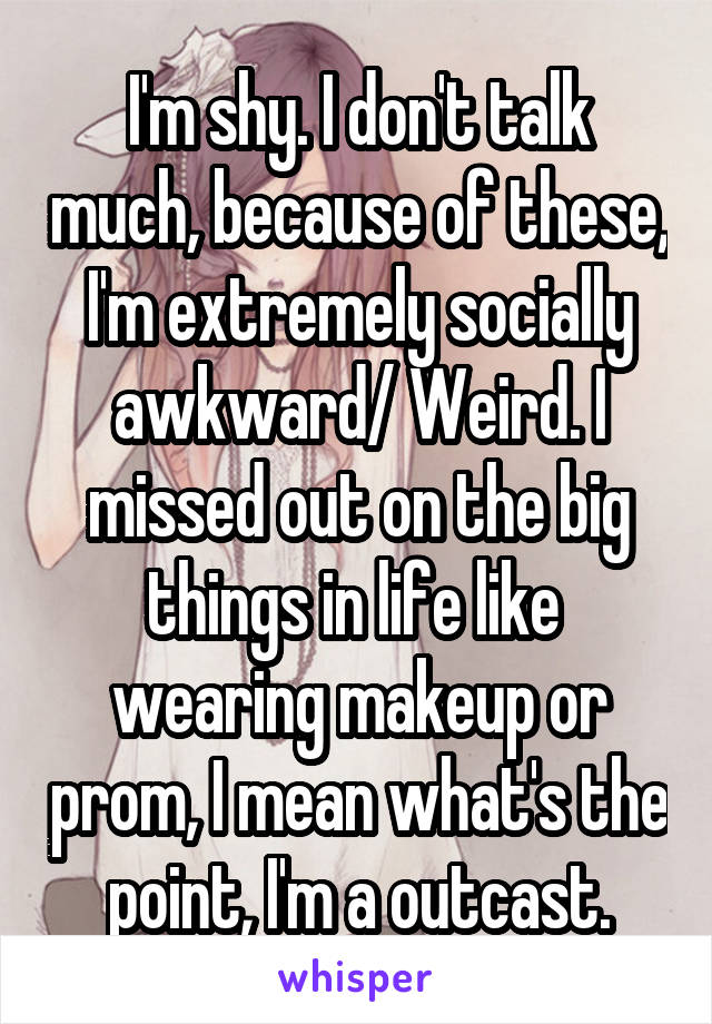 I'm shy. I don't talk much, because of these, I'm extremely socially awkward/ Weird. I missed out on the big things in life like  wearing makeup or prom, I mean what's the point, I'm a outcast.