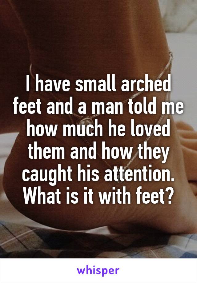 I have small arched feet and a man told me how much he loved them and how they caught his attention. What is it with feet?