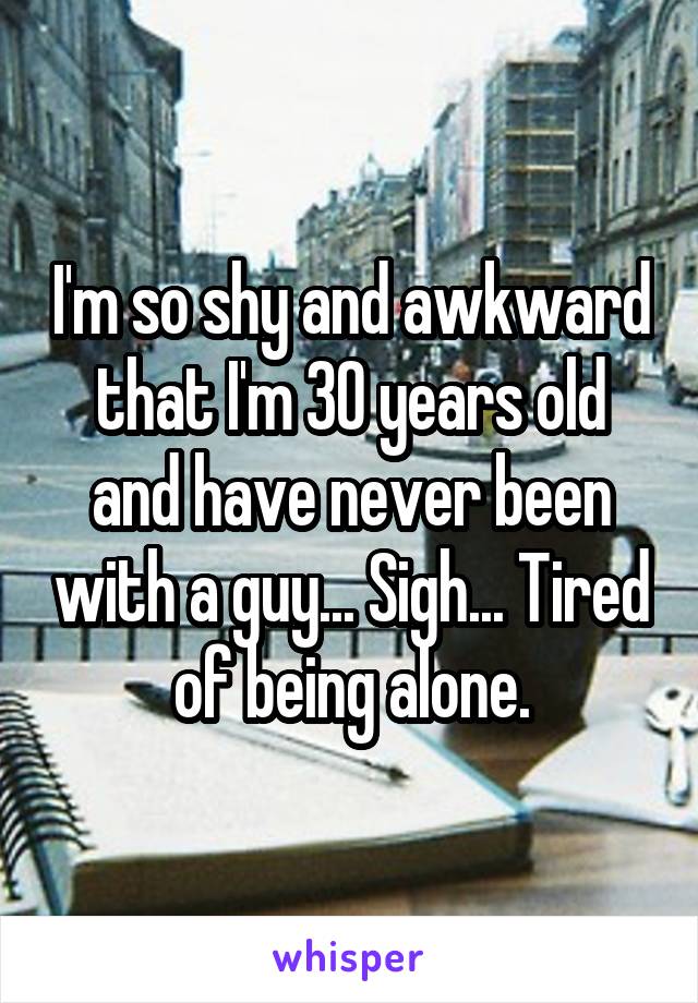 I'm so shy and awkward that I'm 30 years old and have never been with a guy... Sigh... Tired of being alone.