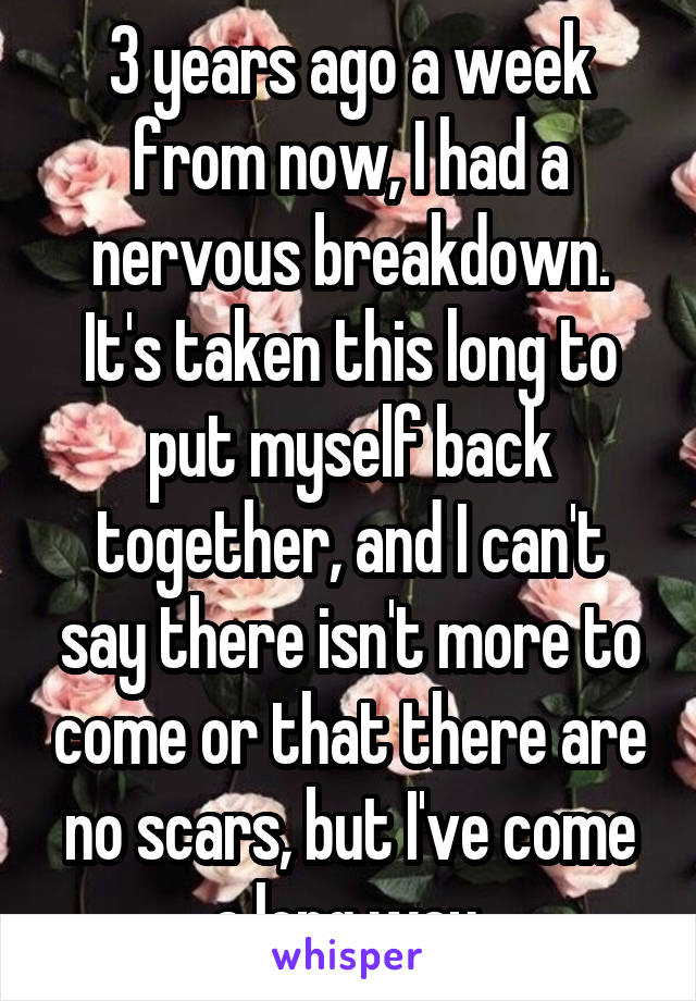 3 years ago a week from now, I had a nervous breakdown. It's taken this long to put myself back together, and I can't say there isn't more to come or that there are no scars, but I've come a long way.