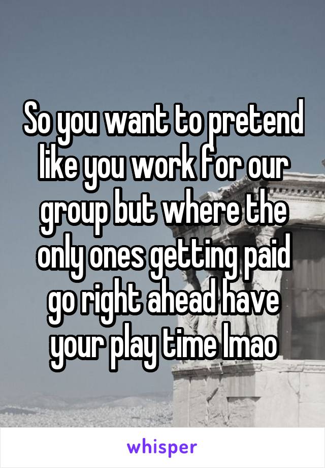 So you want to pretend like you work for our group but where the only ones getting paid go right ahead have your play time lmao