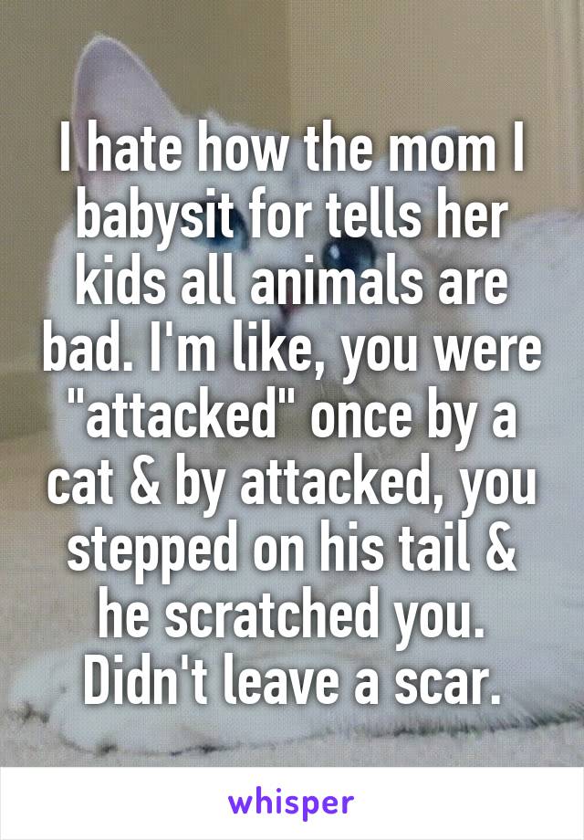 I hate how the mom I babysit for tells her kids all animals are bad. I'm like, you were "attacked" once by a cat & by attacked, you stepped on his tail & he scratched you. Didn't leave a scar.