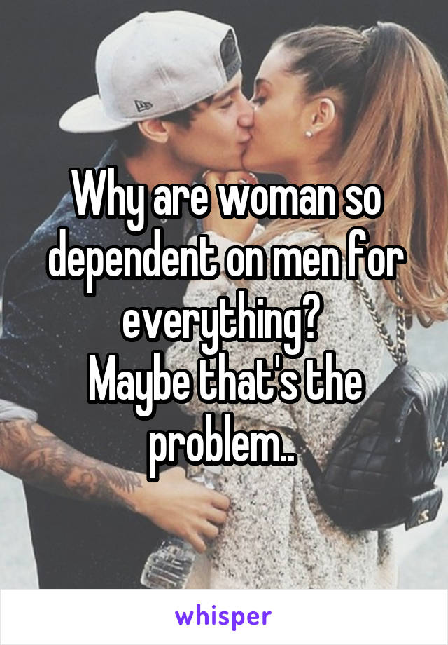 Why are woman so dependent on men for everything? 
Maybe that's the problem.. 