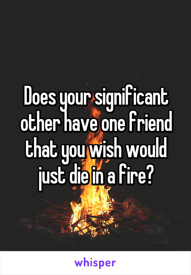 Does your significant other have one friend that you wish would just die in a fire?