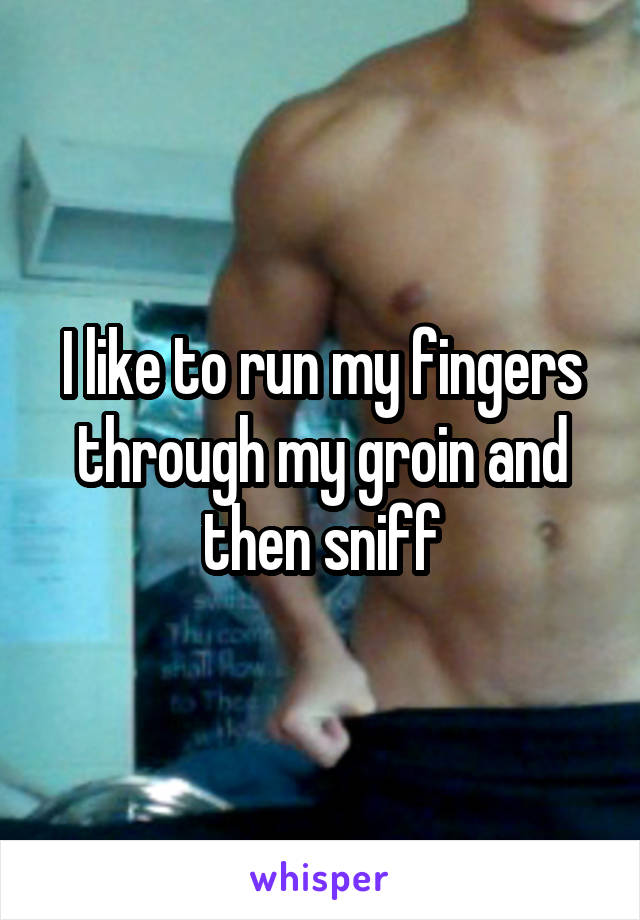 I like to run my fingers through my groin and then sniff