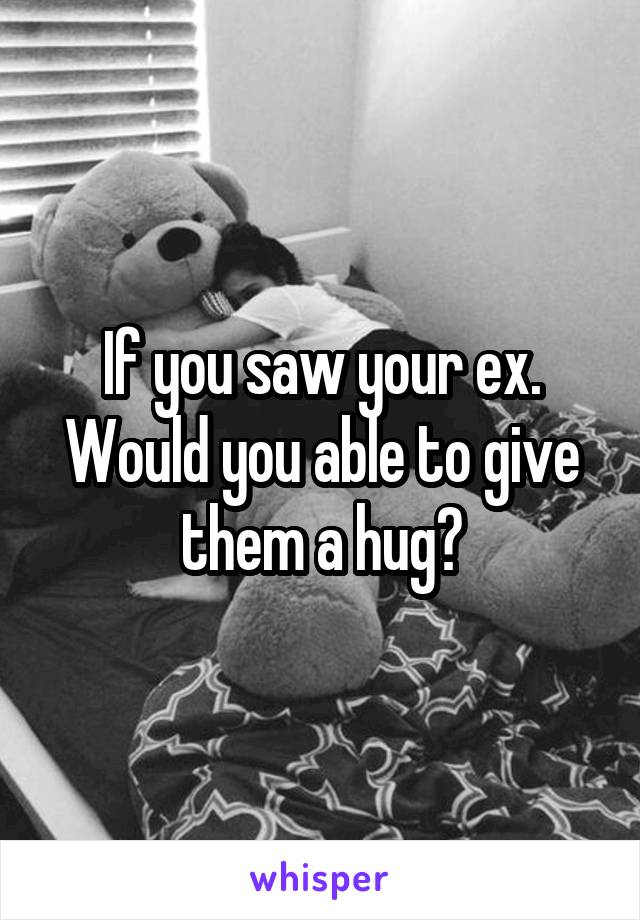 If you saw your ex. Would you able to give them a hug?