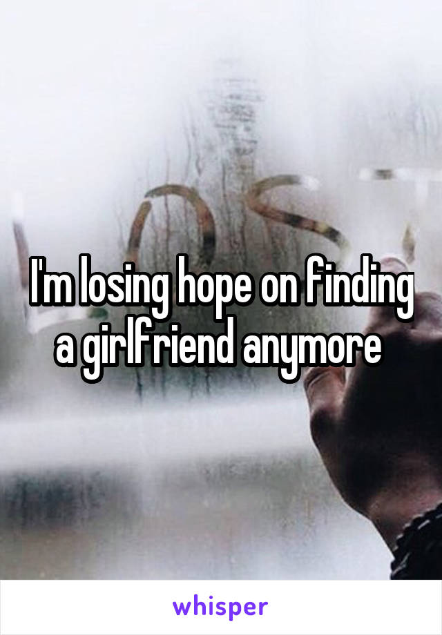 I'm losing hope on finding a girlfriend anymore 