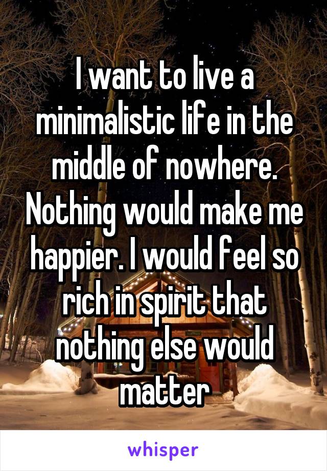 I want to live a minimalistic life in the middle of nowhere. Nothing would make me happier. I would feel so rich in spirit that nothing else would matter