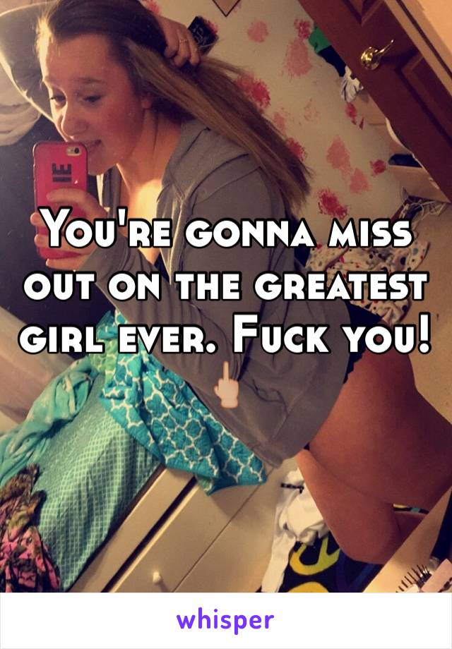 You're gonna miss out on the greatest girl ever. Fuck you! 🖕🏼