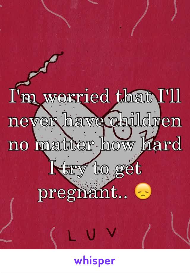 I'm worried that I'll never have children no matter how hard I try to get pregnant.. 😞