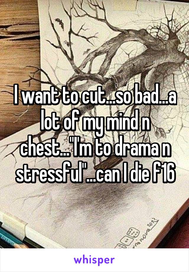 I want to cut...so bad...a lot of my mind n chest..."I'm to drama n stressful"...can I die f16