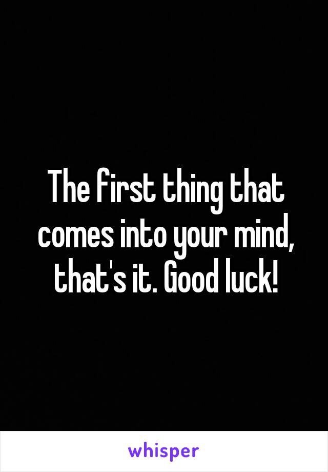 The first thing that comes into your mind, that's it. Good luck!