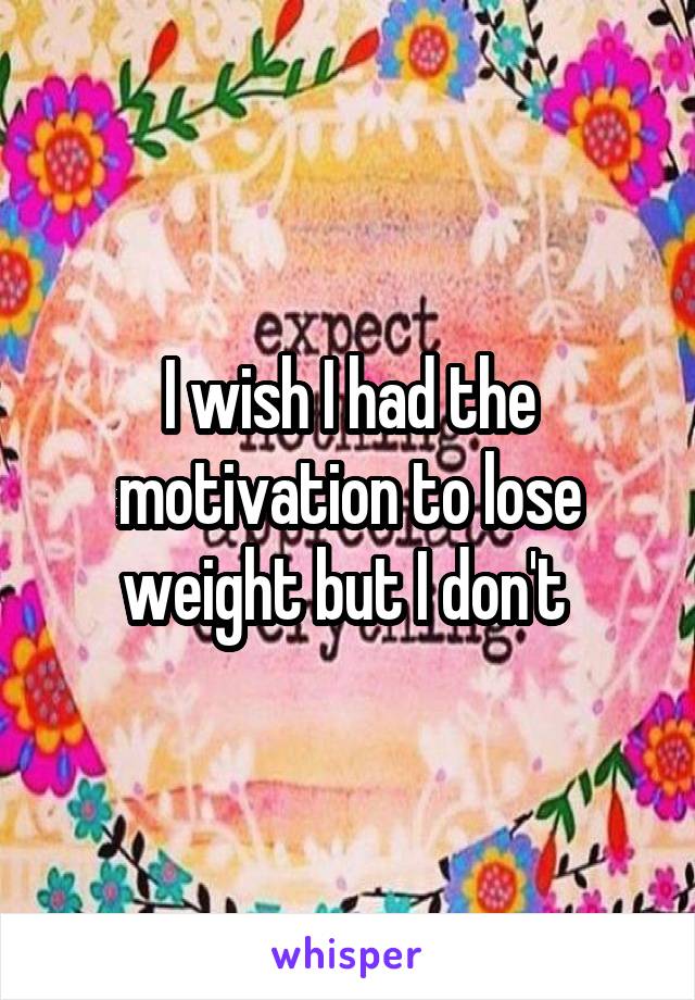 I wish I had the motivation to lose weight but I don't 