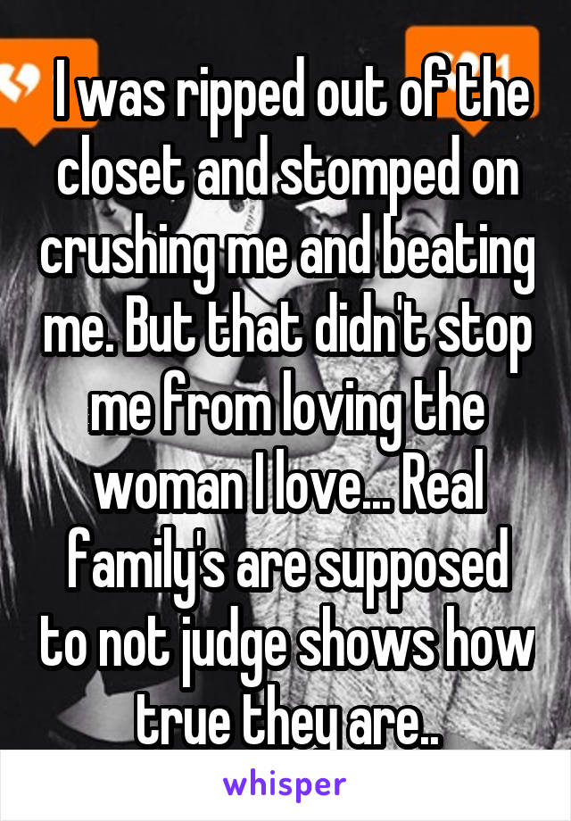  I was ripped out of the closet and stomped on crushing me and beating me. But that didn't stop me from loving the woman I love... Real family's are supposed to not judge shows how true they are..