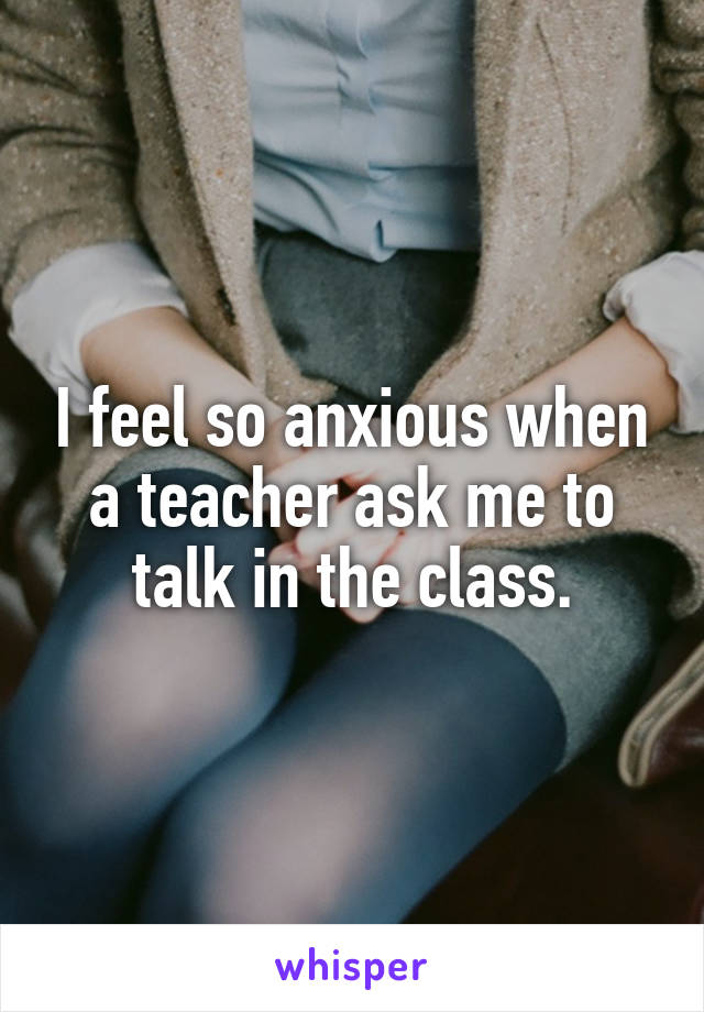 I feel so anxious when a teacher ask me to talk in the class.